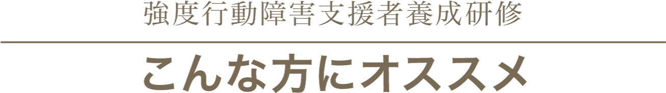 強度行動障害支援者養成研修
こんな方にオススメ