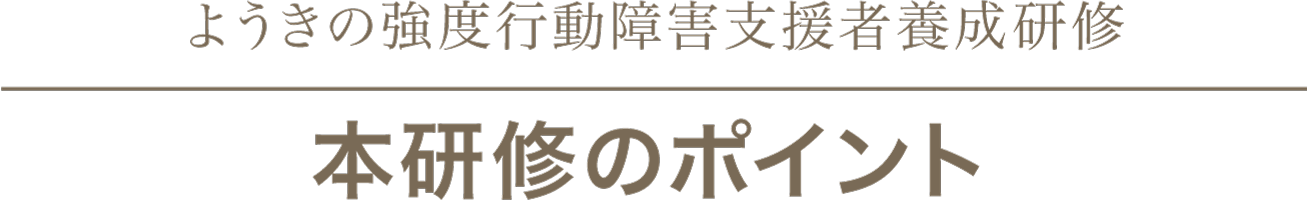 ようきの強度行動障害支援者養成研修
本研修のポイント